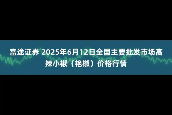 富途证券 2025年6月12日全国主要批发市场高辣小椒（艳椒）价格行情