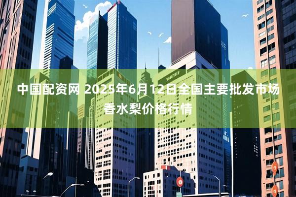 中国配资网 2025年6月12日全国主要批发市场香水梨价格行情