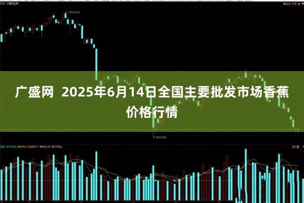 广盛网  2025年6月14日全国主要批发市场香蕉价格行情