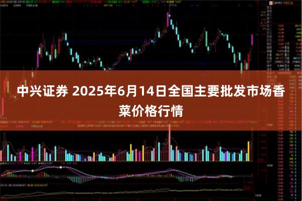 中兴证券 2025年6月14日全国主要批发市场香菜价格行情