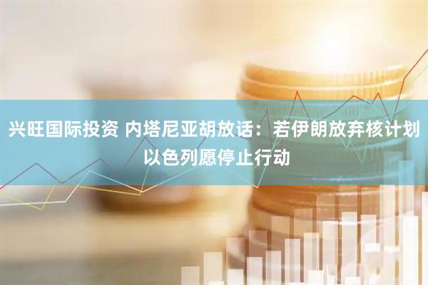 兴旺国际投资 内塔尼亚胡放话：若伊朗放弃核计划 以色列愿停止行动