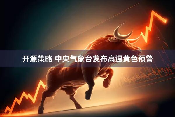开源策略 中央气象台发布高温黄色预警