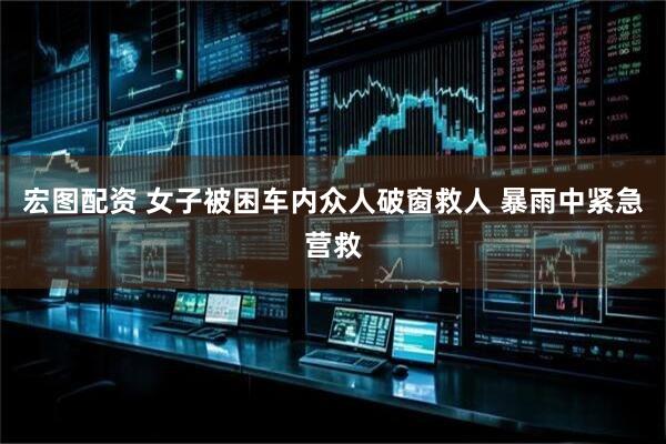 宏图配资 女子被困车内众人破窗救人 暴雨中紧急营救