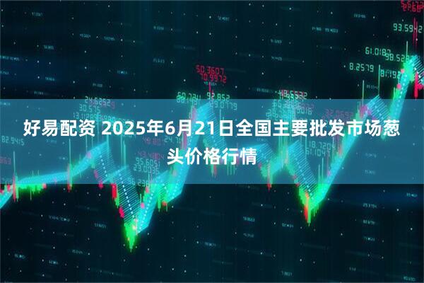 好易配资 2025年6月21日全国主要批发市场葱头价格行情