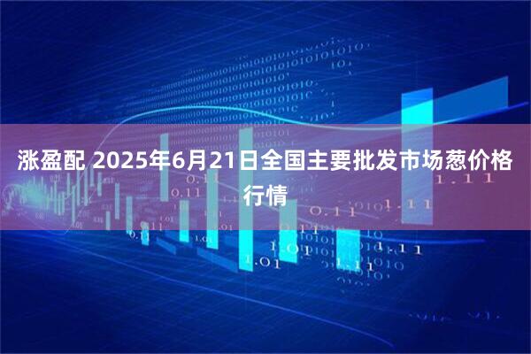 涨盈配 2025年6月21日全国主要批发市场葱价格行情