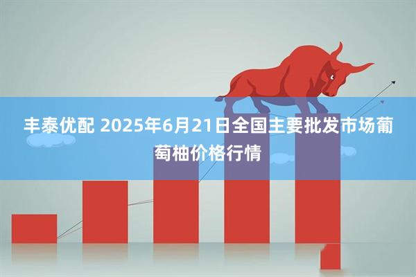 丰泰优配 2025年6月21日全国主要批发市场葡萄柚价格行情