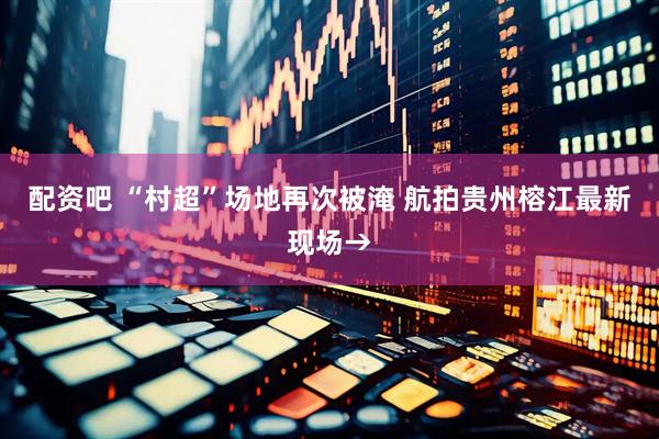 配资吧 “村超”场地再次被淹 航拍贵州榕江最新现场→