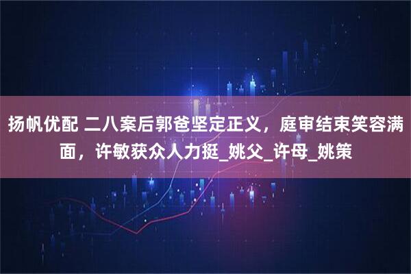 扬帆优配 二八案后郭爸坚定正义，庭审结束笑容满面，许敏获众人力挺_姚父_许母_姚策