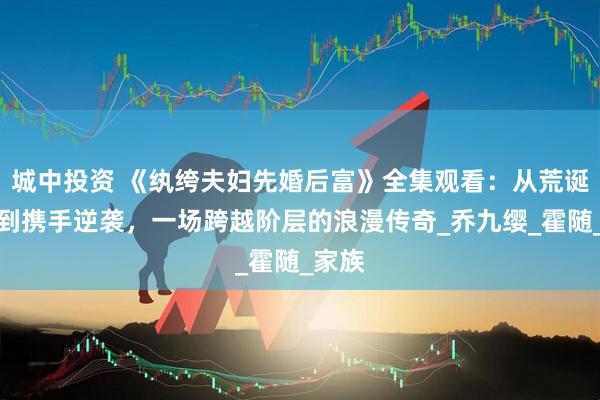 城中投资 《纨绔夫妇先婚后富》全集观看：从荒诞婚姻到携手逆袭，一场跨越阶层的浪漫传奇_乔九缨_霍随_家族