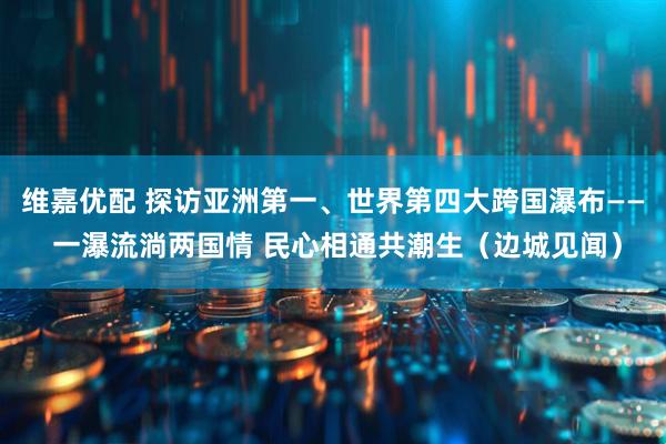 维嘉优配 探访亚洲第一、世界第四大跨国瀑布—— 一瀑流淌两国情 民心相通共潮生（边城见闻）