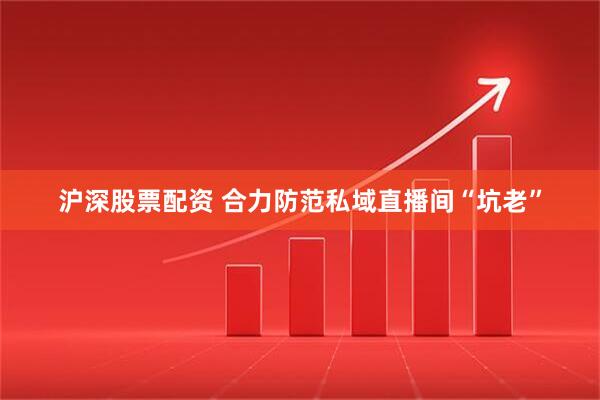 沪深股票配资 合力防范私域直播间“坑老”