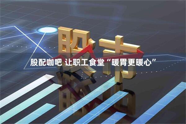 股配咖吧 让职工食堂“暖胃更暖心”