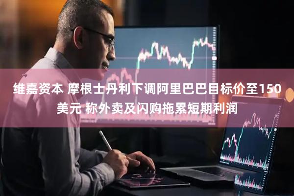 维嘉资本 摩根士丹利下调阿里巴巴目标价至150美元 称外卖及闪购拖累短期利润