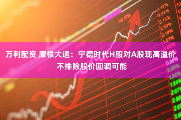 万利配资 摩根大通：宁德时代H股对A股现高溢价 不排除股价回调可能