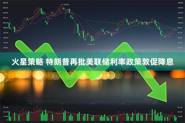 火星策略 特朗普再批美联储利率政策敦促降息