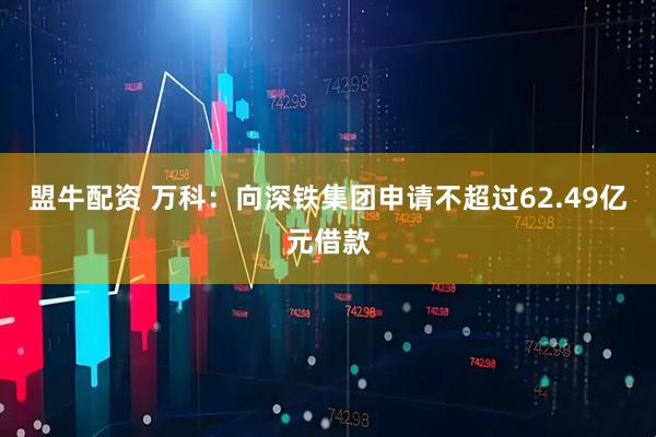 盟牛配资 万科：向深铁集团申请不超过62.49亿元借款