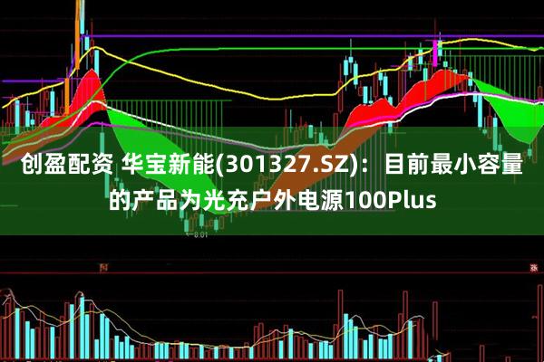 创盈配资 华宝新能(301327.SZ)：目前最小容量的产品为光充户外电源100Plus