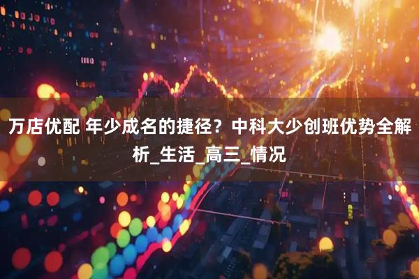 万店优配 年少成名的捷径？中科大少创班优势全解析_生活_高三_情况