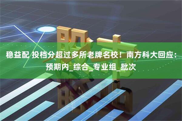 稳益配 投档分超过多所老牌名校！南方科大回应：预期内_综合_专业组_批次