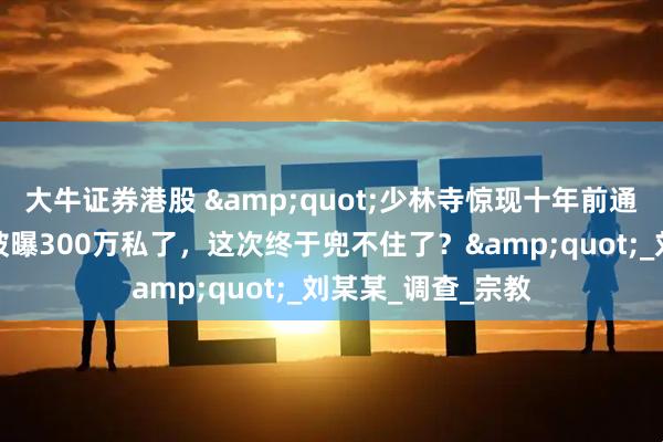 大牛证券港股 &quot;少林寺惊现十年前通奸笔录！释永信被曝300万私了，这次终于兜不住了？&quot;_刘某某_调查_宗教
