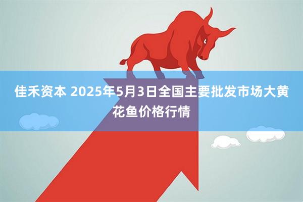 佳禾资本 2025年5月3日全国主要批发市场大黄花鱼价格行情
