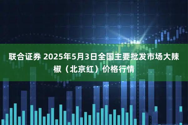 联合证券 2025年5月3日全国主要批发市场大辣椒(北京红)价格行情