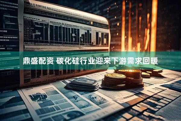 鼎盛配资 碳化硅行业迎来下游需求回暖