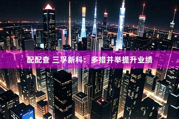 配配查 三孚新科：多措并举提升业绩